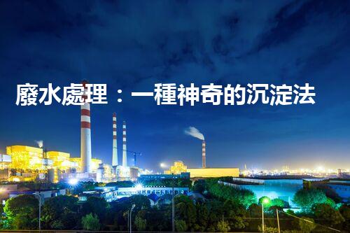 廢水處理：一種神奇的沉淀法，能否化解環(huán)境危機(jī)？
